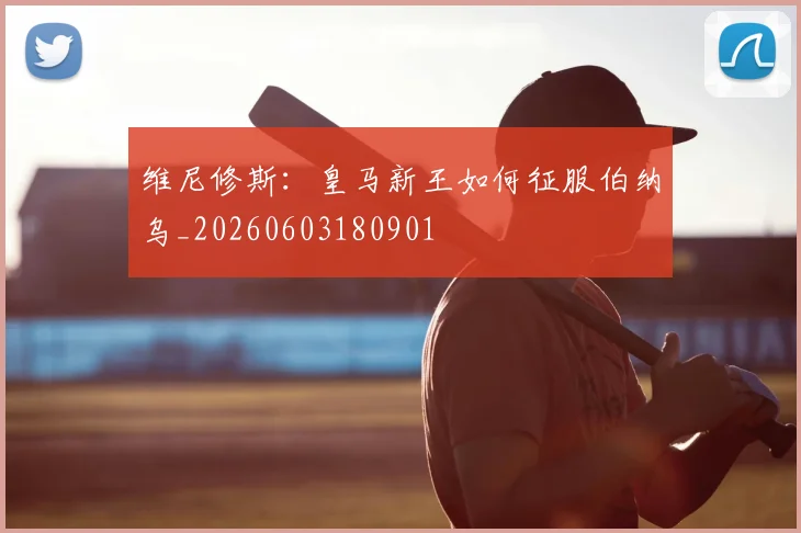 维尼修斯：皇马新王如何征服伯纳乌_20260603180901